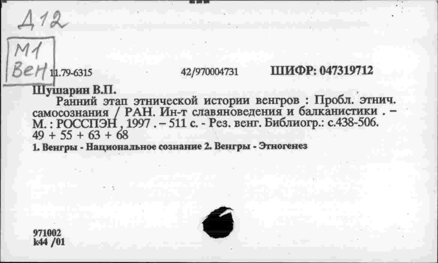 ﻿4/Л
42/970004731 ШИФР: 047319712
ëefi 111.79-6315
Шушарин В.П.
Ранний этап этнической истории венгров : Пробл. этнич. самосознания / РАН. Ин-т славяноведения и балканистики . -М. : РОССПЭН 1997 . - 511 с. - Рез. венг. Библиогр.: с.438-506. 49 + 55 + 63 + 68
1. Венгры - Национальное сознание 2. Венгры - Этногенез
971002 к44 /01